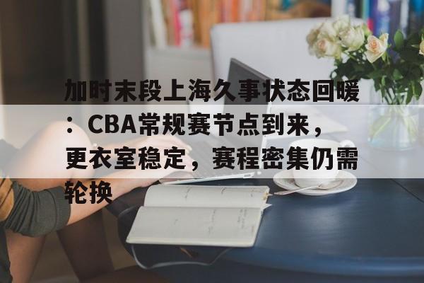 加时末段上海久事状态回暖：CBA常规赛节点到来，更衣室稳定，赛程密集仍需轮换的简单介绍-半岛体育官网